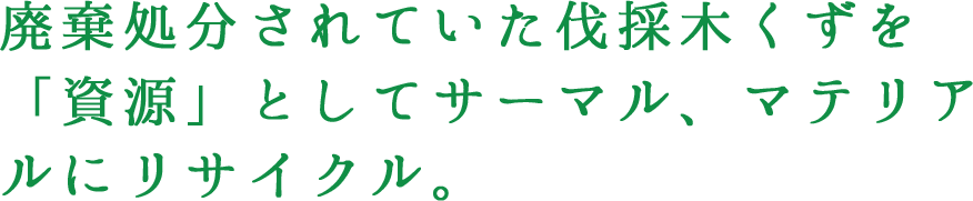 廃棄処分されていた伐採木くずを「資源」としてサーマル、マテリアルにリサイクル。
