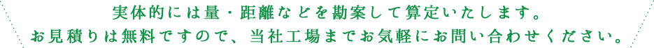 実体的には量・距離などを勘案して算定いたします。お見積りは無料ですので、当社工場までお気軽にお問い合わせください。