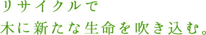 リサイクルで木に新たな生命を吹き込む。