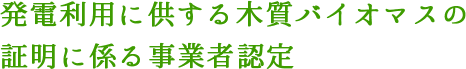 発電利用に供する木質バイオマスの証明に係る事業者認定